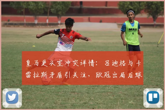 皇马更衣室冲突详情:吕迪格与卡雷拉斯矛盾引关注,欧冠出局后球队如何调整?