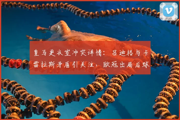皇马更衣室冲突详情：吕迪格与卡雷拉斯矛盾引关注，欧冠出局后球队如何调整？