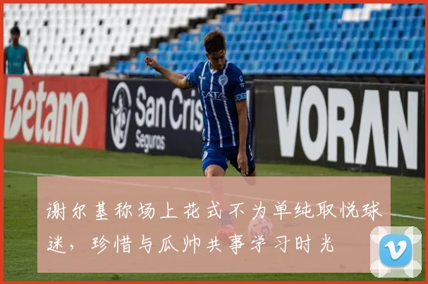 谢尔基称场上花式不为单纯取悦球迷,珍惜与瓜帅共事学习时光