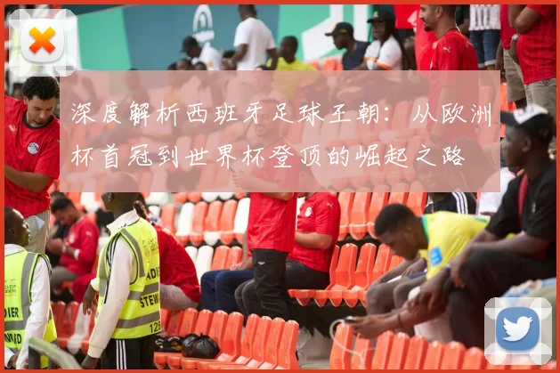 深度解析西班牙足球王朝：从欧洲杯首冠到世界杯登顶的崛起之路