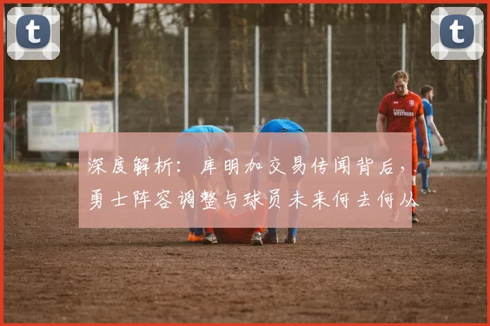 深度解析：库明加交易传闻背后，勇士阵容调整与球员未来何去何从