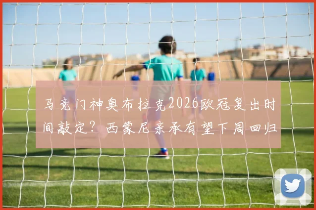 马竞门神奥布拉克2026欧冠复出时间敲定？西蒙尼亲承有望下周回归，并回应巴萨裁判风波