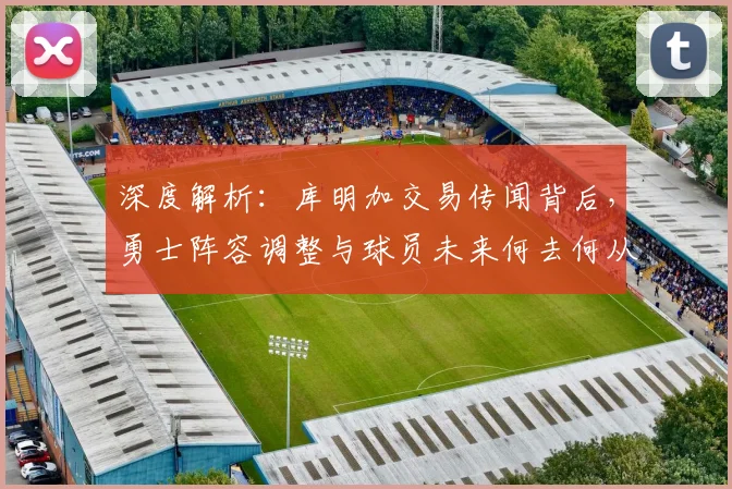 深度解析:库明加交易传闻背后,勇士阵容调整与球员未来何去何从