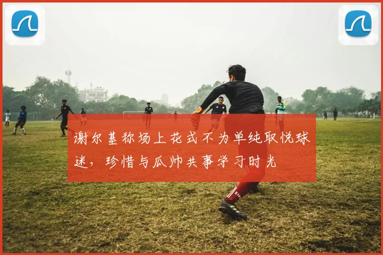 谢尔基称场上花式不为单纯取悦球迷，珍惜与瓜帅共事学习时光