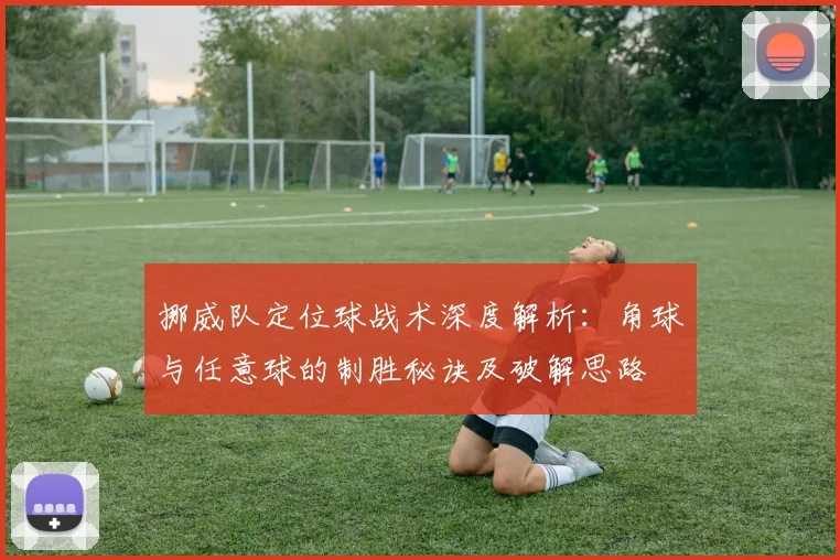 挪威队定位球战术深度解析:角球与任意球的制胜秘诀及破解思路
